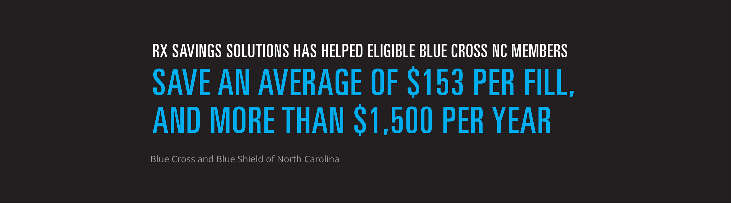 Rx Savings Solutions has helped eligible Blue Cross NC members save an average of $153 per fill, and more than $1,500 per year. (source: Blue Cross and Blue Shield of North Carolina)